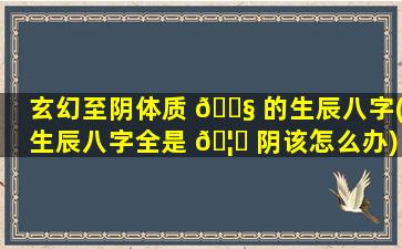 玄幻至阴体质 🐧 的生辰八字(生辰八字全是 🦋 阴该怎么办)